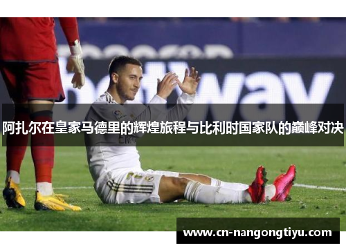 阿扎尔在皇家马德里的辉煌旅程与比利时国家队的巅峰对决