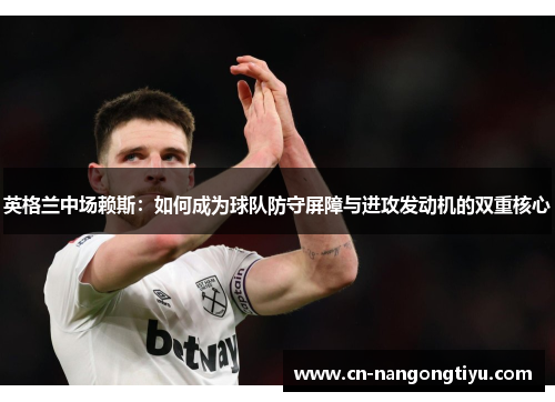 英格兰中场赖斯：如何成为球队防守屏障与进攻发动机的双重核心