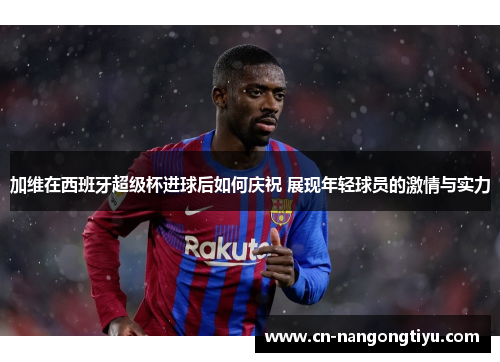 加维在西班牙超级杯进球后如何庆祝 展现年轻球员的激情与实力