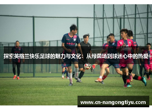 探索英格兰快乐足球的魅力与文化：从绿茵场到球迷心中的热爱